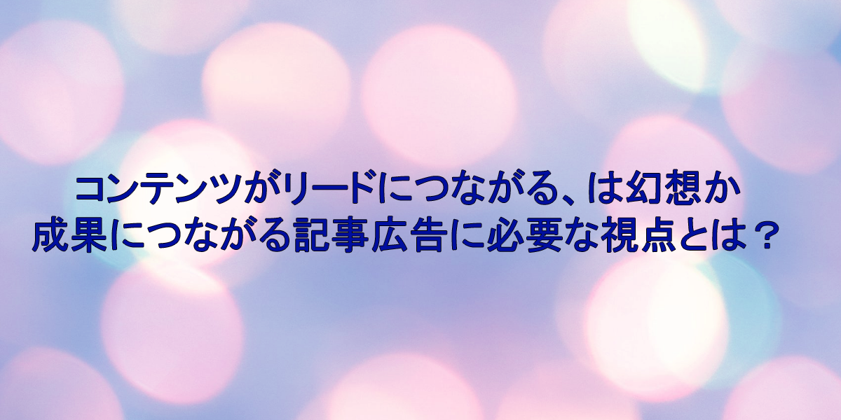 コンテンツがリードにつながる、は幻想か 成果につながる記事広告に必要な視点とは？